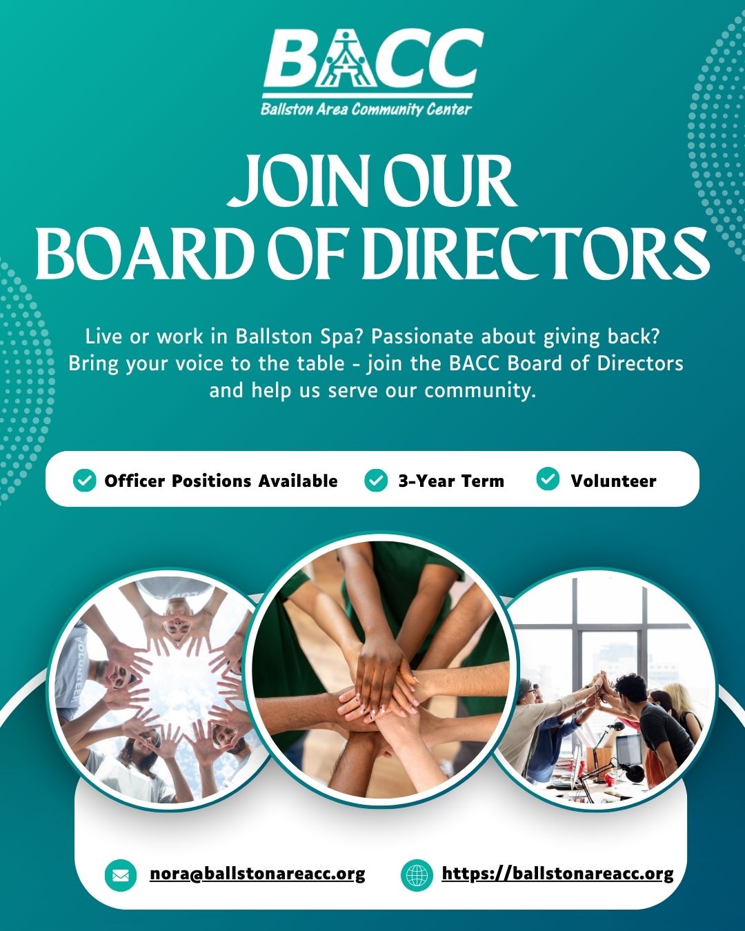 The BACC is seeking engaged, community-minded individuals to join our Board of Directors.
This is an important volunteer leadership role, and we truly appreciate the time, expertise, and dedication our board members bring.
Whether your strengths are in leadership, outreach, fundraising, or simply a passion for giving back, your voice matters here.
What Board Members Do:
â Attend monthly meetings (SeptâJune)
â Help develop policies and guide big decisions
â Support fundraising and outreach
â Serve 3-year membership terms
â Officer positions available serving a 1-year term
Eligibility:
To join, you must:
⢠Live or work in the greater Ballston Spa area
⢠Be committed to BACCâs mission and values
⢠Attend one board meeting, tour our facility, and complete a program briefing
⢠Fill out an Intent to Serve Form to apply
Bring your voice to the table today!
Contact nora@ballstonareacc.org to get started and request the Intent to Serve Form. You can also learn more by visiting our website at https://ballstonareacc.org/